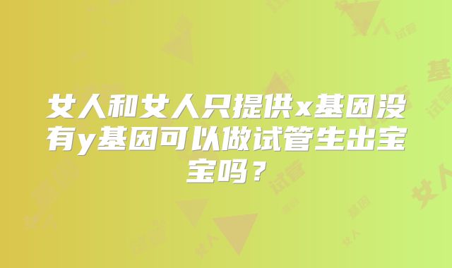 女人和女人只提供x基因没有y基因可以做试管生出宝宝吗?