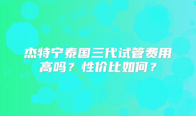 杰特宁泰国三代试管费用高吗?性价比如何?