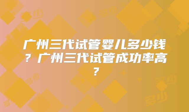 广州三代试管婴儿多少钱？广州三代试管成功率高？