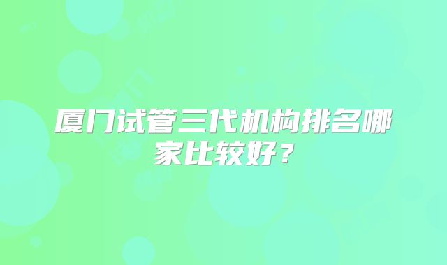 厦门试管三代机构排名哪家比较好?
