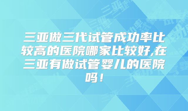 三亚做三代试管成功率比较高的医院哪家比较好,在三亚有做试管婴儿的医院吗!
