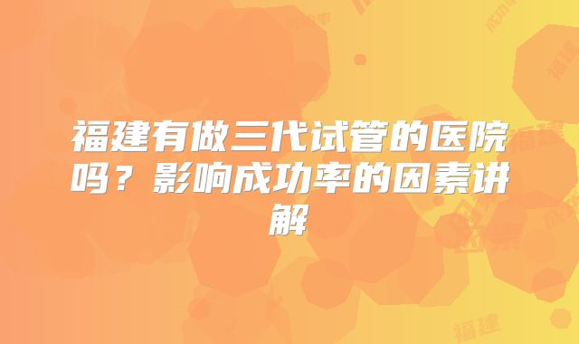福建有做三代试管的医院吗？影响成功率的因素讲解