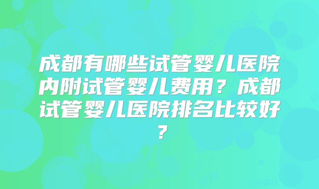 成都有哪些试管婴儿医院内附试管婴儿费用？成都试管婴儿医院排名比较好？