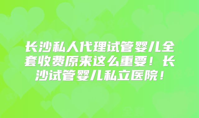 长沙私人代理试管婴儿全套收费原来这么重要！长沙试管婴儿私立医院！