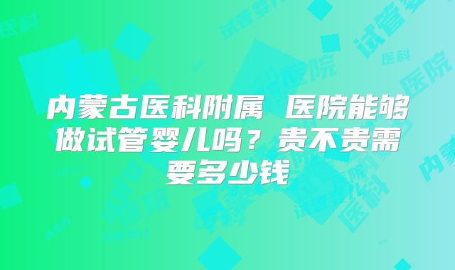 内蒙古医科附属 医院能够做试管婴儿吗?贵不贵需要多少钱