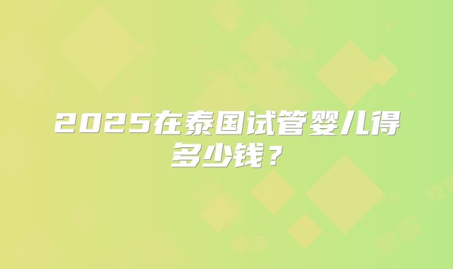 2025在泰国试管婴儿得多少钱？