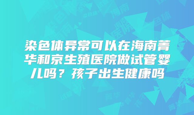 染色体异常可以在海南菁华和京生殖医院做试管婴儿吗？孩子出生健康吗