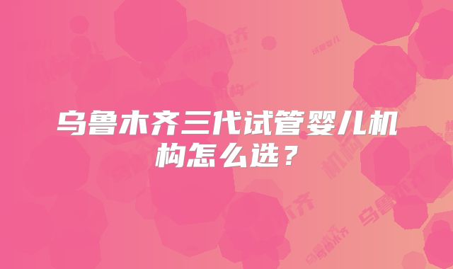 乌鲁木齐三代试管婴儿机构怎么选？