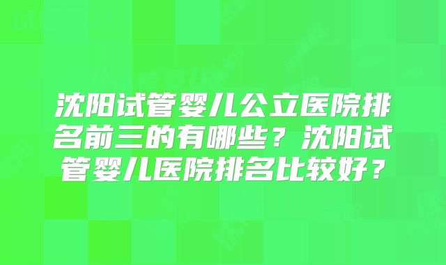 沈阳试管婴儿公立医院排名前三的有哪些?沈阳试管婴儿医院排名比较好?