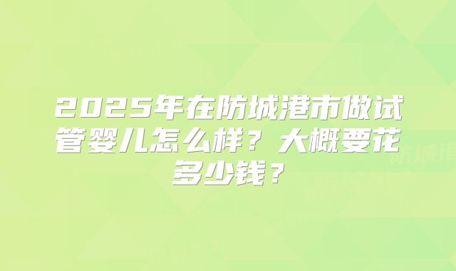 2025年在防城港市做试管婴儿怎么样?大概要花多少钱?