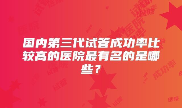 国内第三代试管成功率比较高的医院最有名的是哪些?