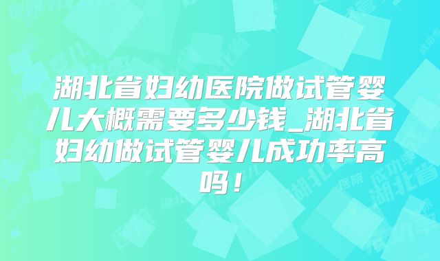 湖北省妇幼医院做试管婴儿大概需要多少钱_湖北省妇幼做试管婴儿成功率高吗！