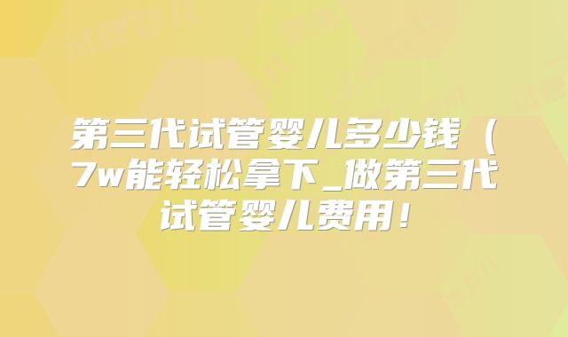 第三代试管婴儿多少钱(7w能轻松拿下_做第三代试管婴儿费用!