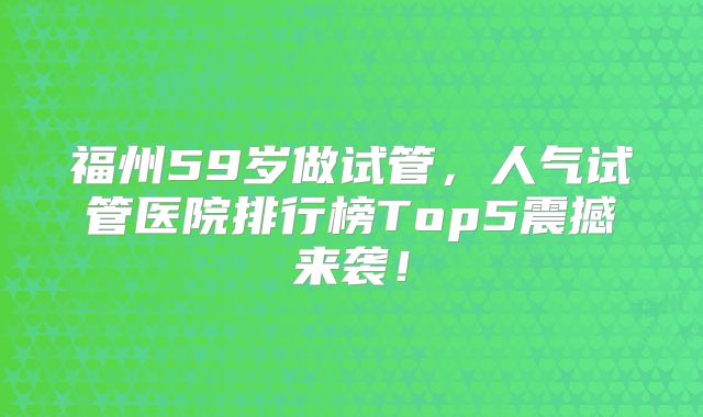 福州59岁做试管，人气试管医院排行榜Top5震撼来袭！
