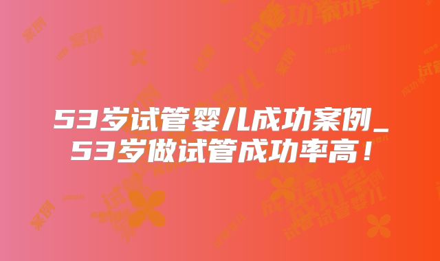53岁试管婴儿成功案例_53岁做试管成功率高!
