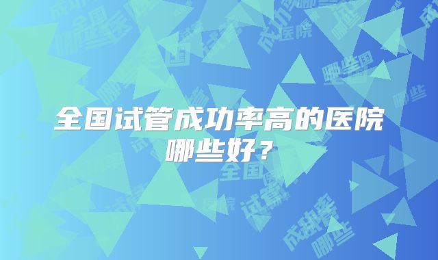 全国试管成功率高的医院哪些好？