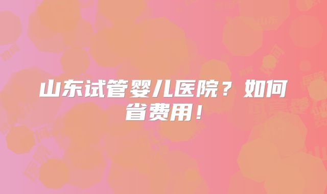 山东试管婴儿医院?如何省费用!