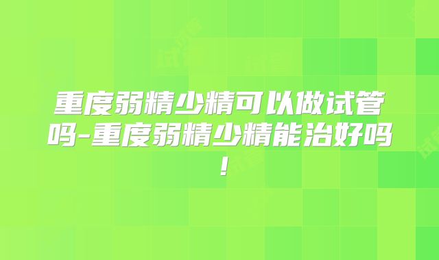 重度弱精少精可以做试管吗-重度弱精少精能治好吗!