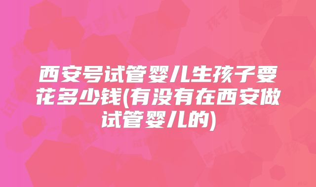 西安号试管婴儿生孩子要花多少钱(有没有在西安做试管婴儿的)