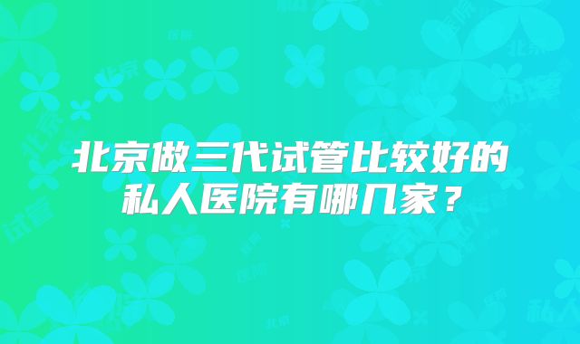 北京做三代试管比较好的私人医院有哪几家？