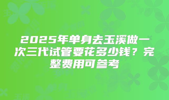 2025年单身去玉溪做一次三代试管要花多少钱?完整费用可参考