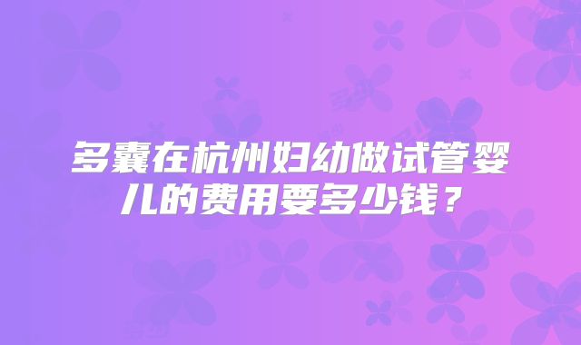 多囊在杭州妇幼做试管婴儿的费用要多少钱?