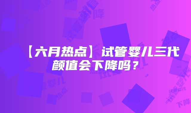 【六月热点】试管婴儿三代颜值会下降吗？