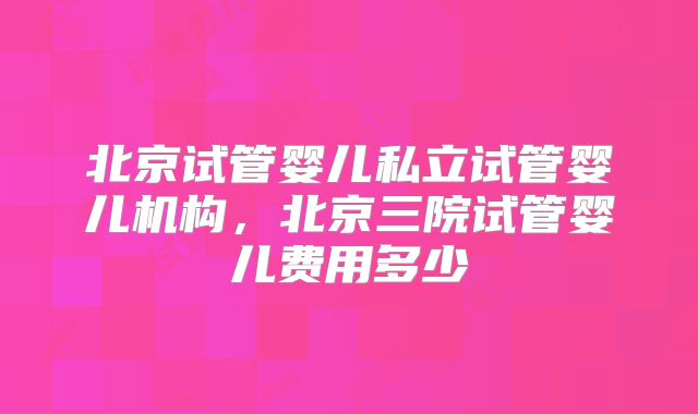 北京试管婴儿私立试管婴儿机构，北京三院试管婴儿费用多少