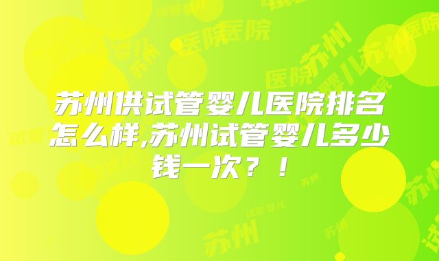 苏州供试管婴儿医院排名怎么样,苏州试管婴儿多少钱一次？！