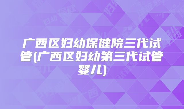 广西区妇幼保健院三代试管(广西区妇幼第三代试管婴儿)