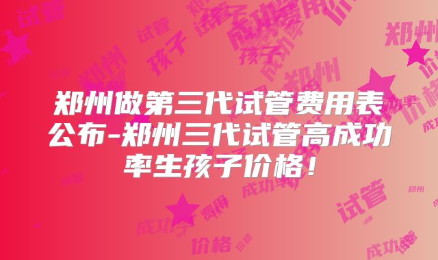 郑州做第三代试管费用表公布-郑州三代试管高成功率生孩子价格！