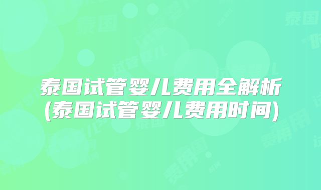 泰国试管婴儿费用全解析(泰国试管婴儿费用时间)