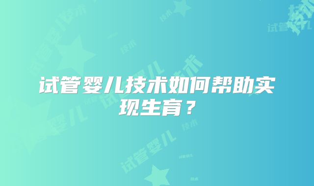 试管婴儿技术如何帮助实现生育?