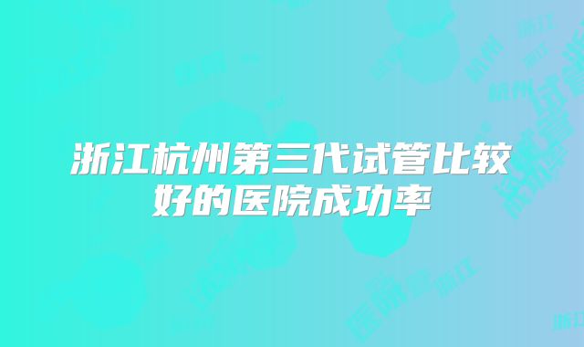浙江杭州第三代试管比较好的医院成功率