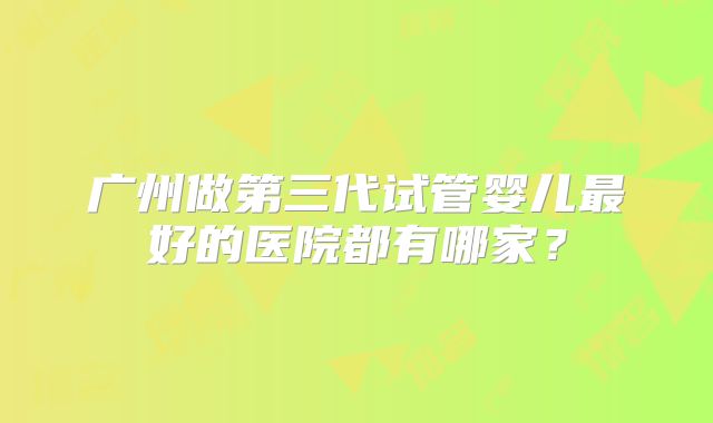 广州做第三代试管婴儿最好的医院都有哪家?