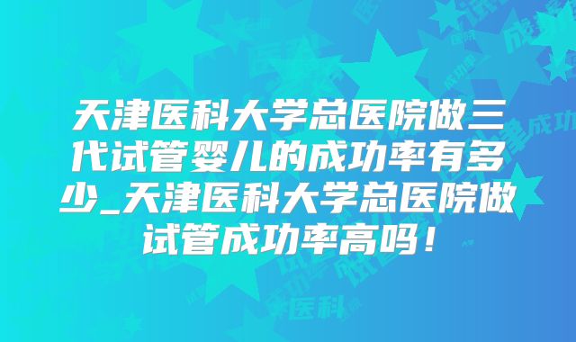 天津医科大学总医院做三代试管婴儿的成功率有多少_天津医科大学总医院做试管成功率高吗！