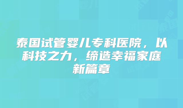 泰国试管婴儿专科医院，以科技之力，缔造幸福家庭新篇章