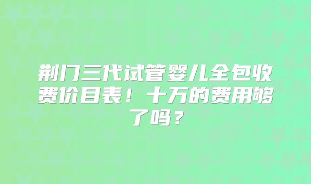 荆门三代试管婴儿全包收费价目表！十万的费用够了吗？