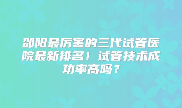 邵阳最厉害的三代试管医院最新排名！试管技术成功率高吗？