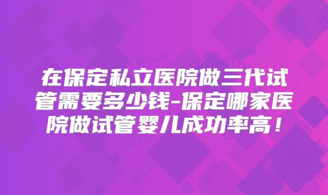 在保定私立医院做三代试管需要多少钱-保定哪家医院做试管婴儿成功率高！