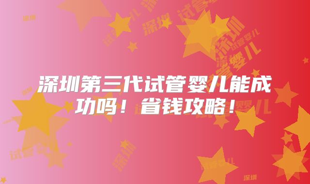 深圳第三代试管婴儿能成功吗！省钱攻略！