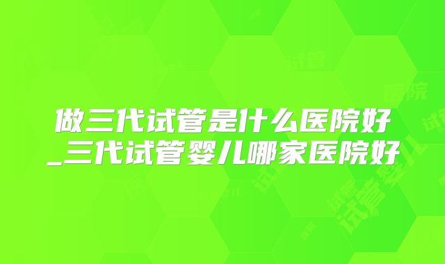 做三代试管是什么医院好_三代试管婴儿哪家医院好