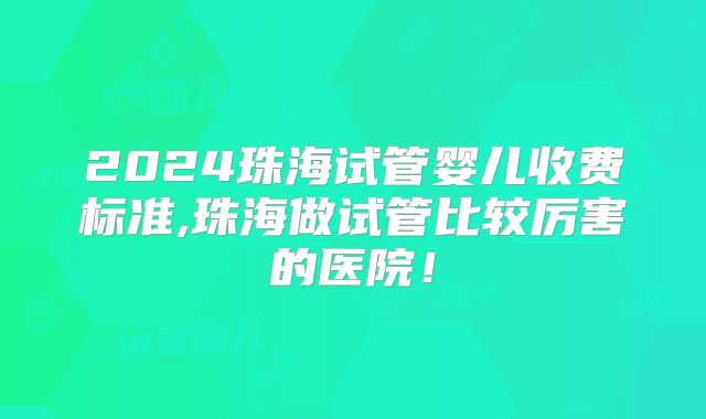2024珠海试管婴儿收费标准,珠海做试管比较厉害的医院！