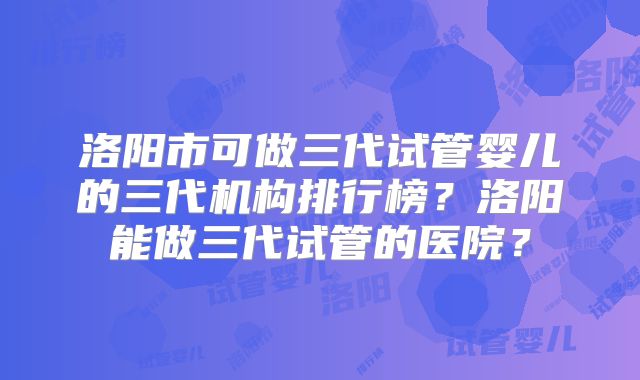 洛阳市可做三代试管婴儿的三代机构排行榜?洛阳能做三代试管的医院?