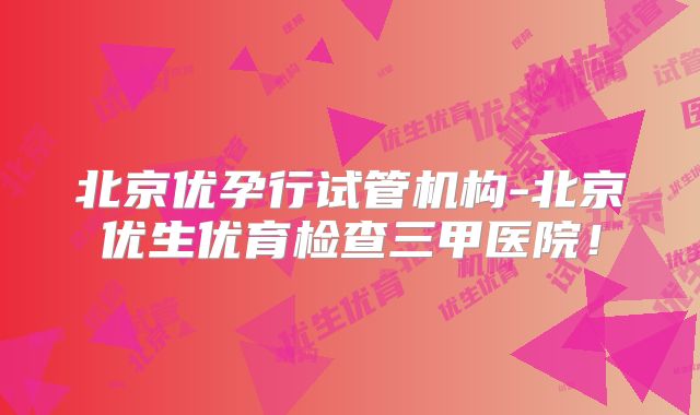 北京优孕行试管机构-北京优生优育检查三甲医院！