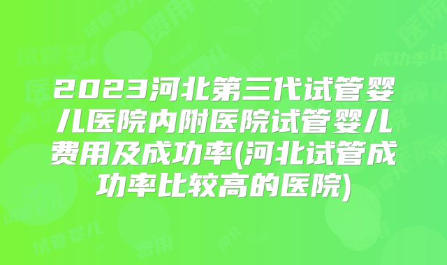 2023河北第三代试管婴儿医院内附医院试管婴儿费用及成功率(河北试管成功率比较高的医院)