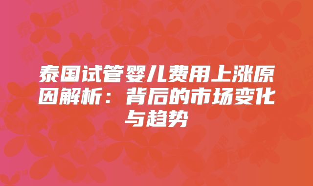 泰国试管婴儿费用上涨原因解析：背后的市场变化与趋势