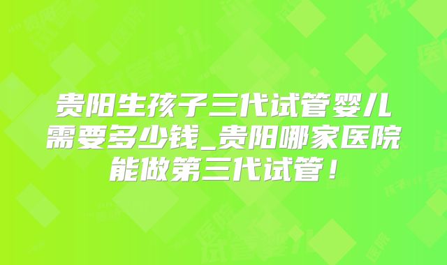 贵阳生孩子三代试管婴儿需要多少钱_贵阳哪家医院能做第三代试管!
