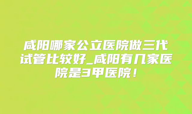 咸阳哪家公立医院做三代试管比较好_咸阳有几家医院是3甲医院！