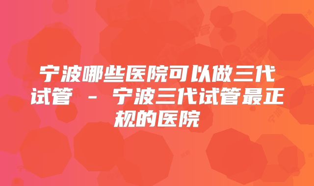 宁波哪些医院可以做三代试管 - 宁波三代试管最正规的医院
